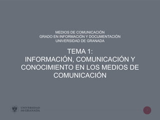 1
MEDIOS DE COMUNICACIÓN
GRADO EN INFORMACIÓN Y DOCUMENTACIÓN
UNIVERSIDAD DE GRANADA
TEMA 1:
INFORMACIÓN, COMUNICACIÓN Y
CONOCIMIENTO EN LOS MEDIOS DE
COMUNICACIÓN
 