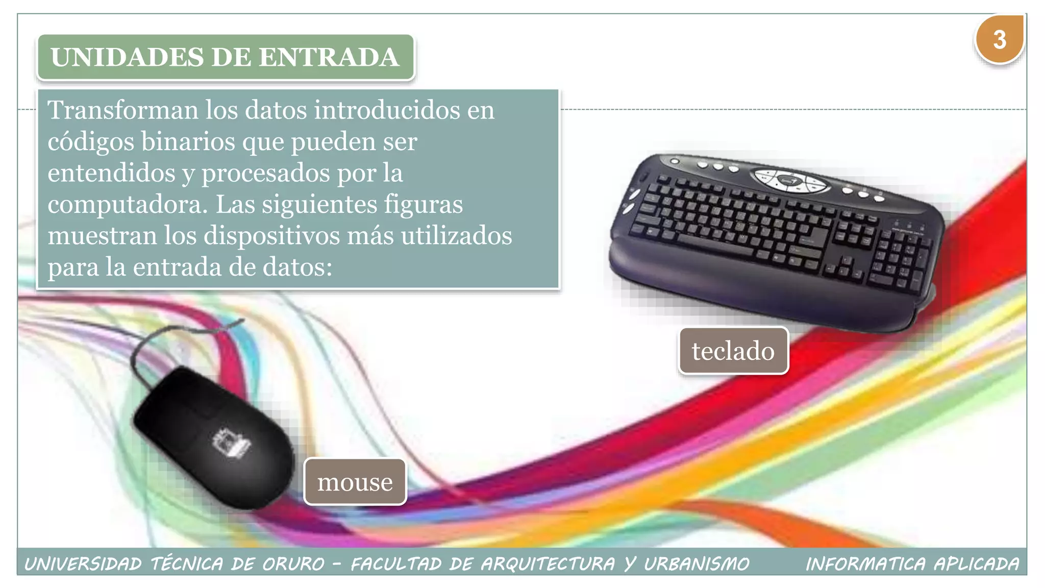 UNIDADES DE ENTRADA
Transforman los datos introducidos en
códigos binarios que pueden ser
entendidos y procesados por la
computadora. Las siguientes figuras
muestran los dispositivos más utilizados
para la entrada de datos:
teclado
mouse
UNIVERSIDAD TÉCNICA DE ORURO – FACULTAD DE ARQUITECTURA Y URBANISMO INFORMATICA APLICADA
3
 