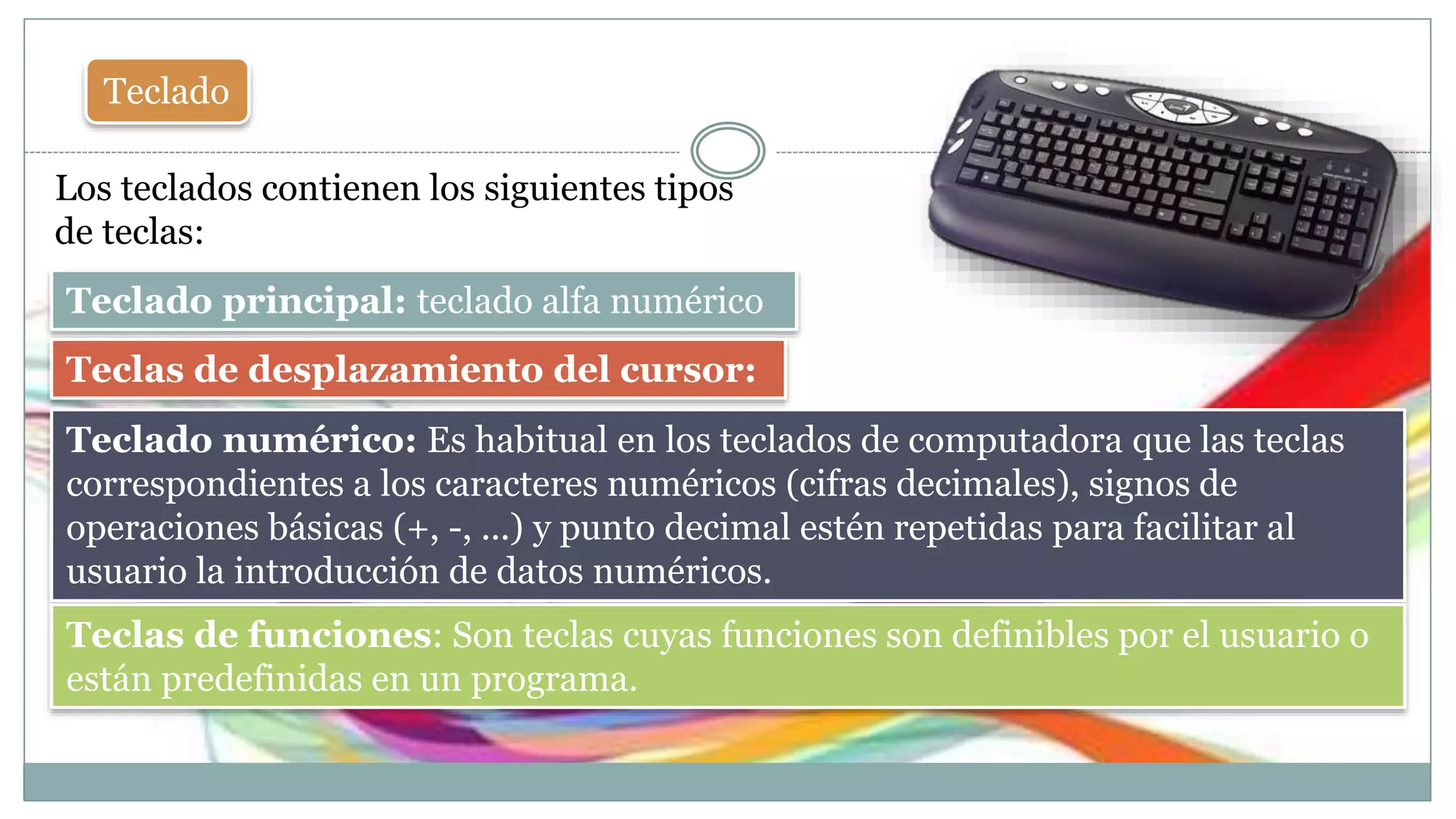Teclado
Los teclados contienen los siguientes tipos
de teclas:
Teclado principal: teclado alfa numérico
Teclado numérico: Es habitual en los teclados de computadora que las teclas
correspondientes a los caracteres numéricos (cifras decimales), signos de
operaciones básicas (+, -, ...) y punto decimal estén repetidas para facilitar al
usuario la introducción de datos numéricos.
Teclas de funciones: Son teclas cuyas funciones son definibles por el usuario o
están predefinidas en un programa.
Teclas de desplazamiento del cursor:
 