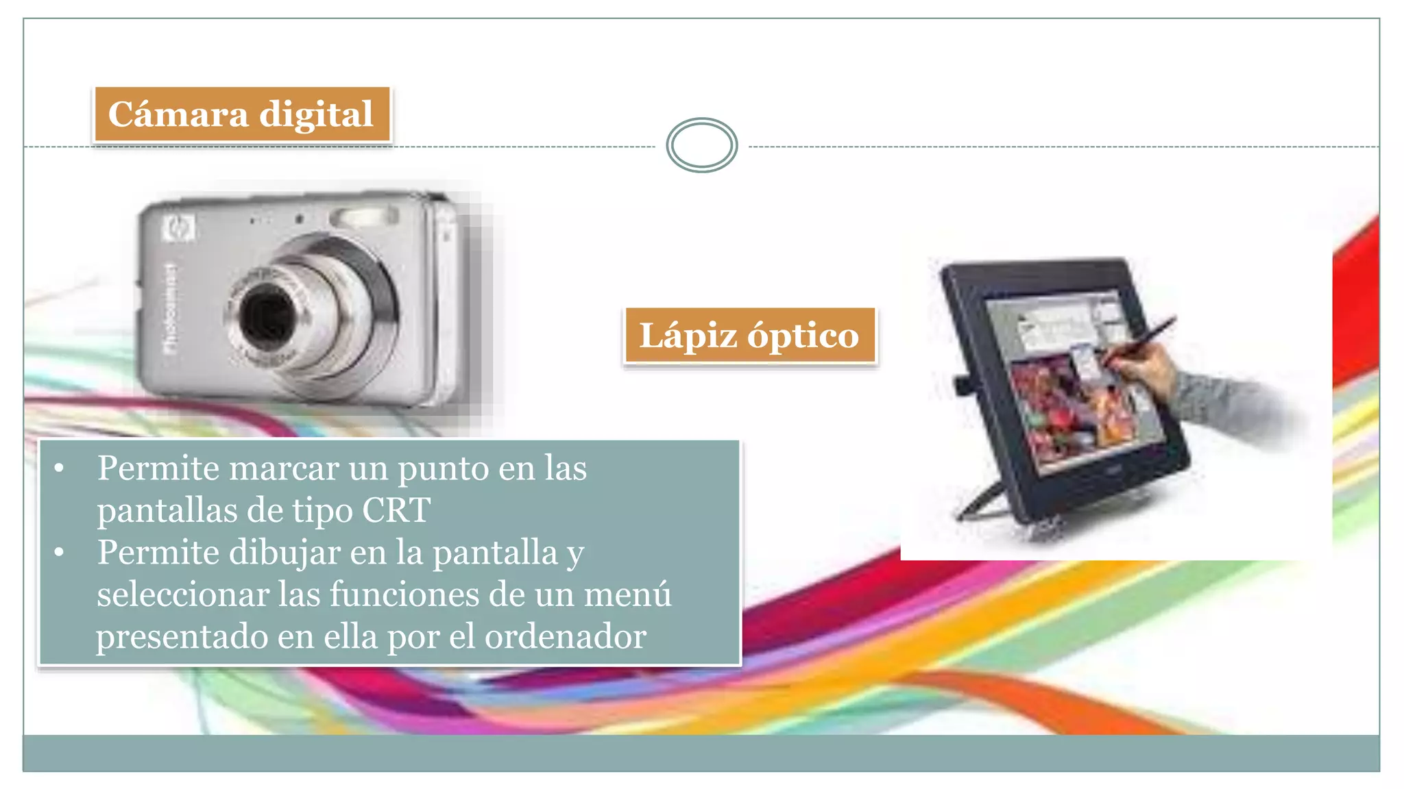 Cámara digital
Lápiz óptico
• Permite marcar un punto en las
pantallas de tipo CRT
• Permite dibujar en la pantalla y
seleccionar las funciones de un menú
presentado en ella por el ordenador
 