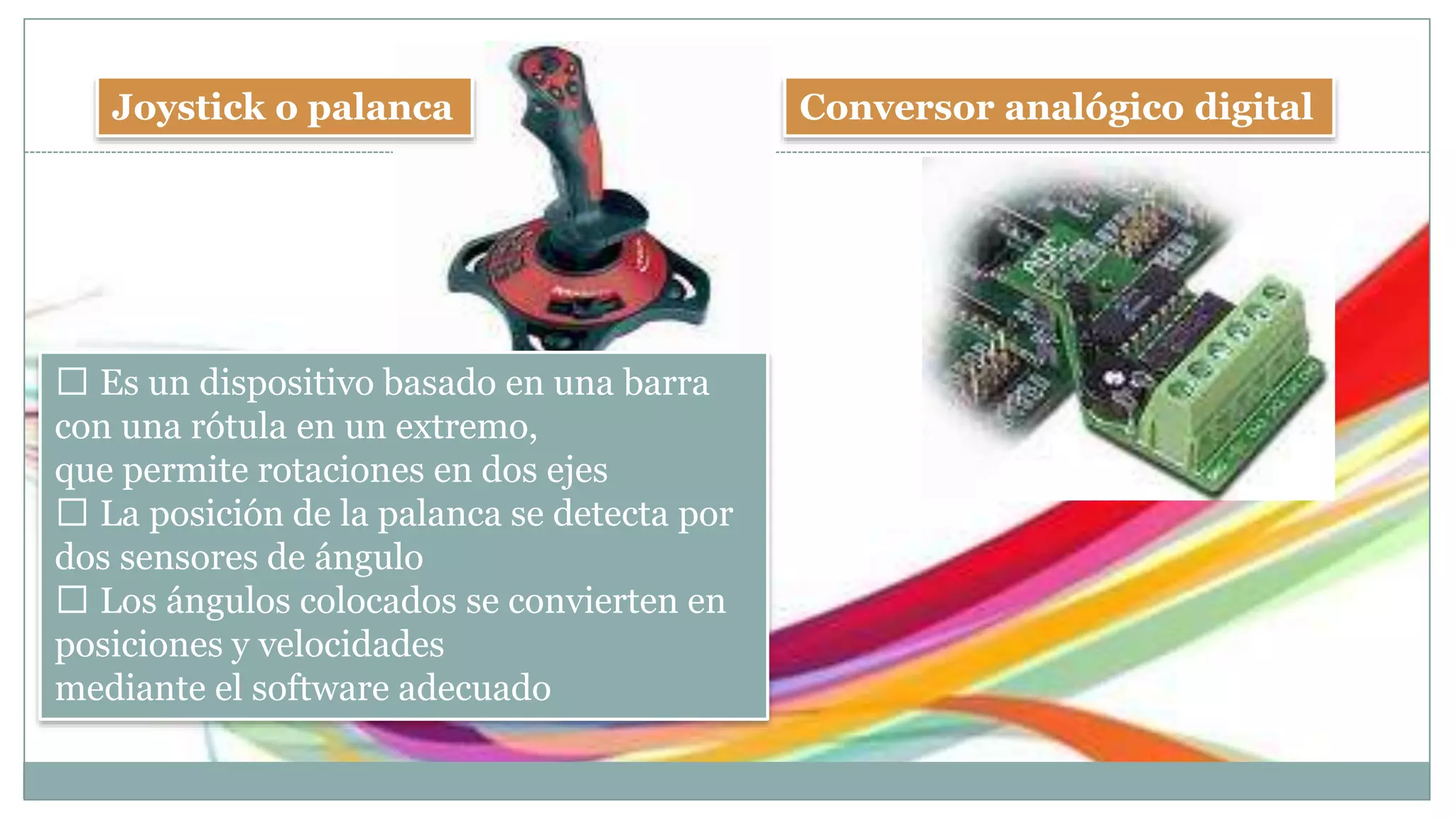 Joystick o palanca Conversor analógico digital
Es un dispositivo basado en una barra
con una rótula en un extremo,
que permite rotaciones en dos ejes
La posición de la palanca se detecta por
dos sensores de ángulo
Los ángulos colocados se convierten en
posiciones y velocidades
mediante el software adecuado
 