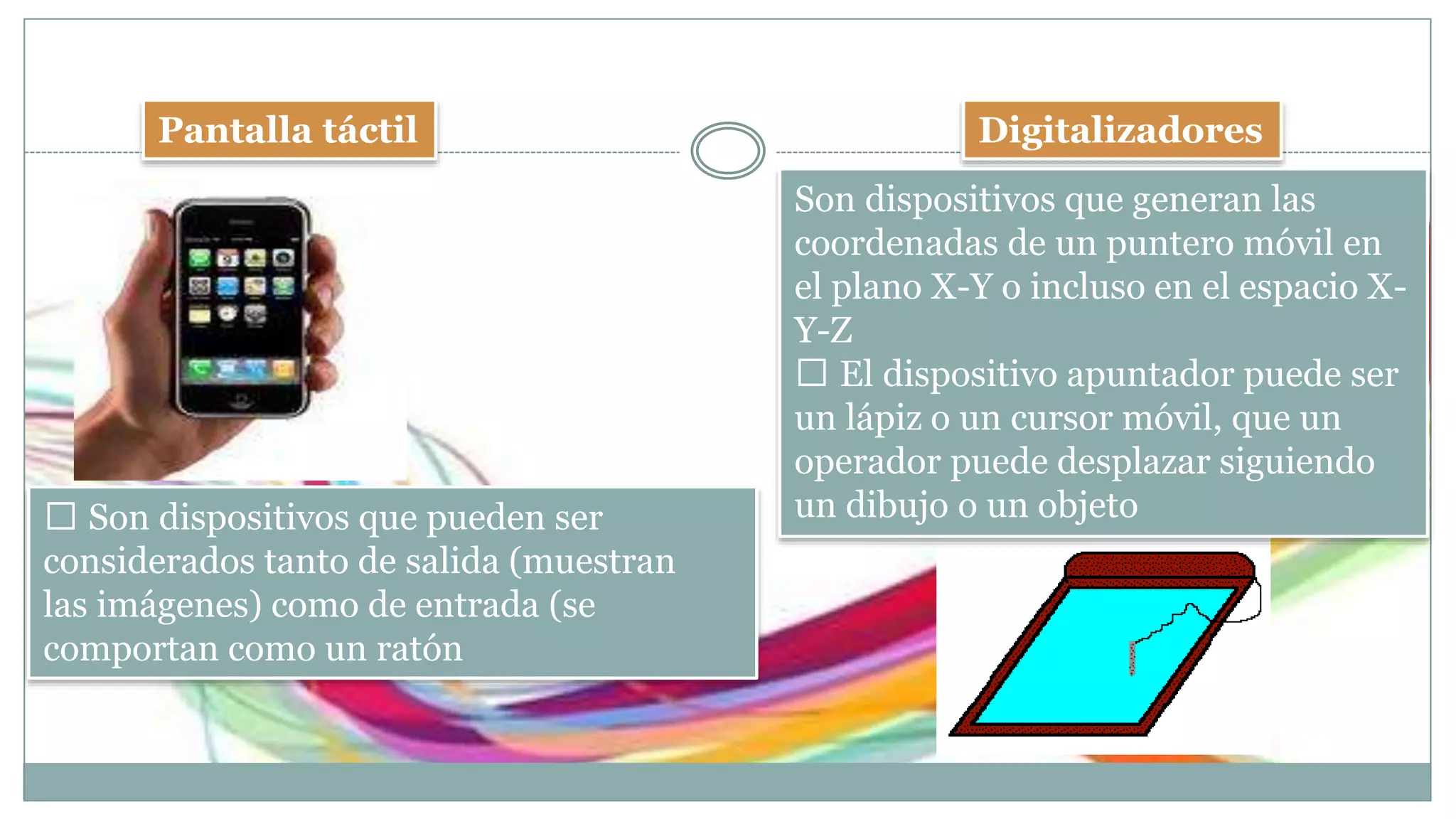 Pantalla táctil Digitalizadores
Son dispositivos que generan las
coordenadas de un puntero móvil en
el plano X-Y o incluso en el espacio X-
Y-Z
El dispositivo apuntador puede ser
un lápiz o un cursor móvil, que un
operador puede desplazar siguiendo
un dibujo o un objetoSon dispositivos que pueden ser
considerados tanto de salida (muestran
las imágenes) como de entrada (se
comportan como un ratón
 