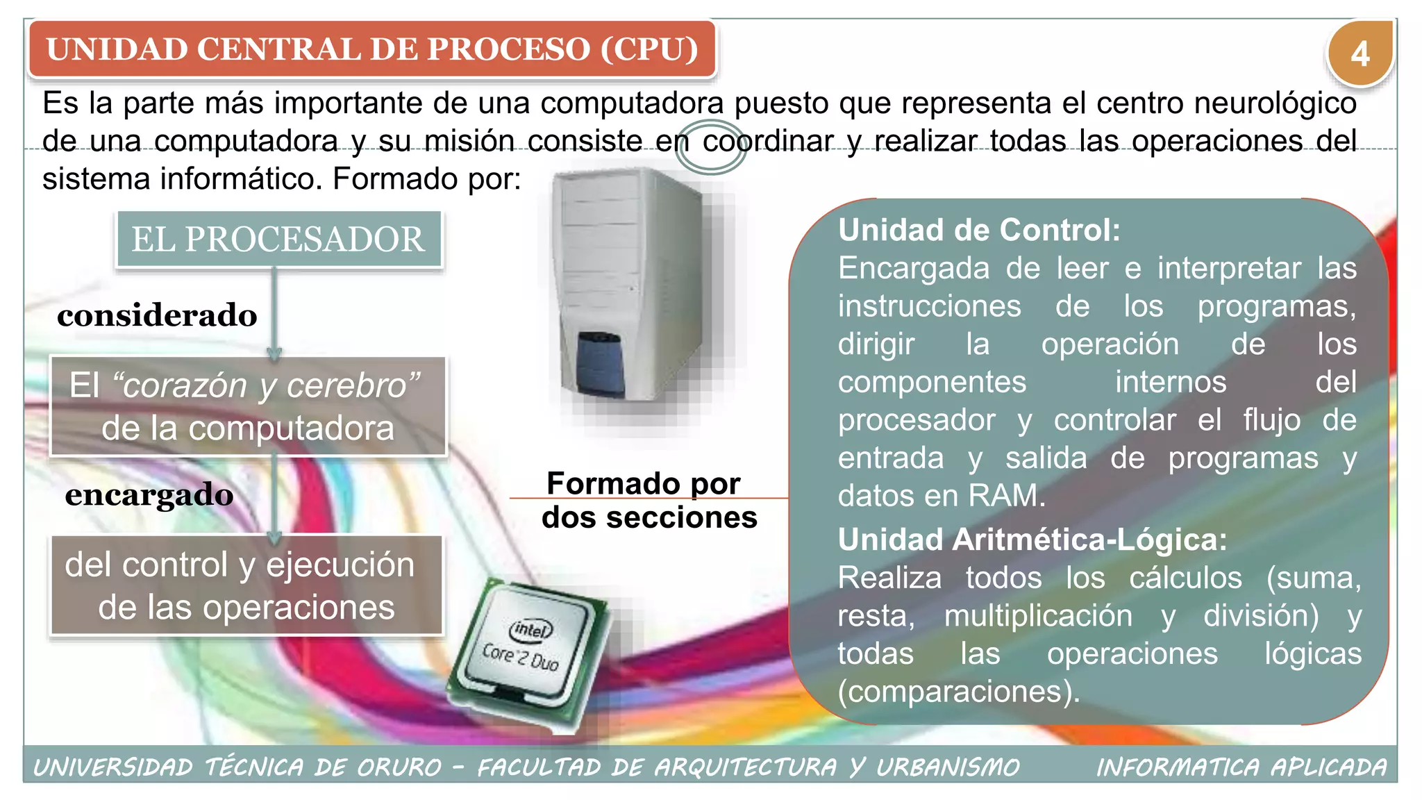 UNIDAD CENTRAL DE PROCESO (CPU)
Es la parte más importante de una computadora puesto que representa el centro neurológico
de una computadora y su misión consiste en coordinar y realizar todas las operaciones del
sistema informático. Formado por:
EL PROCESADOR
considerado
El “corazón y cerebro”
de la computadora
del control y ejecución
de las operaciones
dos secciones
Formado por
Unidad de Control:
Encargada de leer e interpretar las
instrucciones de los programas,
dirigir la operación de los
componentes internos del
procesador y controlar el flujo de
entrada y salida de programas y
datos en RAM.
Unidad Aritmética-Lógica:
Realiza todos los cálculos (suma,
resta, multiplicación y división) y
todas las operaciones lógicas
(comparaciones).
encargado
UNIVERSIDAD TÉCNICA DE ORURO – FACULTAD DE ARQUITECTURA Y URBANISMO INFORMATICA APLICADA
4
 
