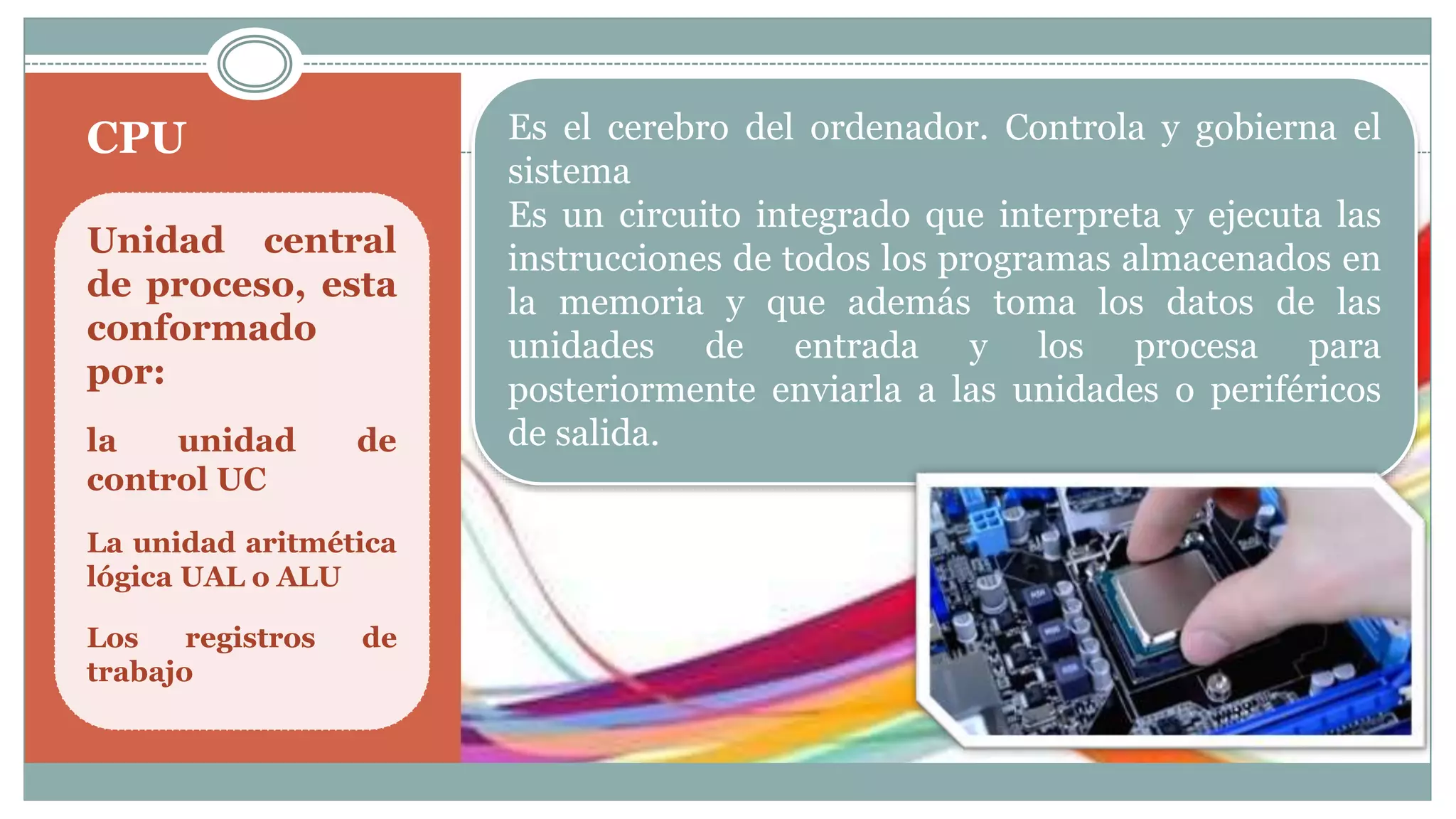 CPU
Unidad central
de proceso, esta
conformado
por:
la unidad de
control UC
La unidad aritmética
lógica UAL o ALU
Los registros de
trabajo
Es el cerebro del ordenador. Controla y gobierna el
sistema
Es un circuito integrado que interpreta y ejecuta las
instrucciones de todos los programas almacenados en
la memoria y que además toma los datos de las
unidades de entrada y los procesa para
posteriormente enviarla a las unidades o periféricos
de salida.
 
