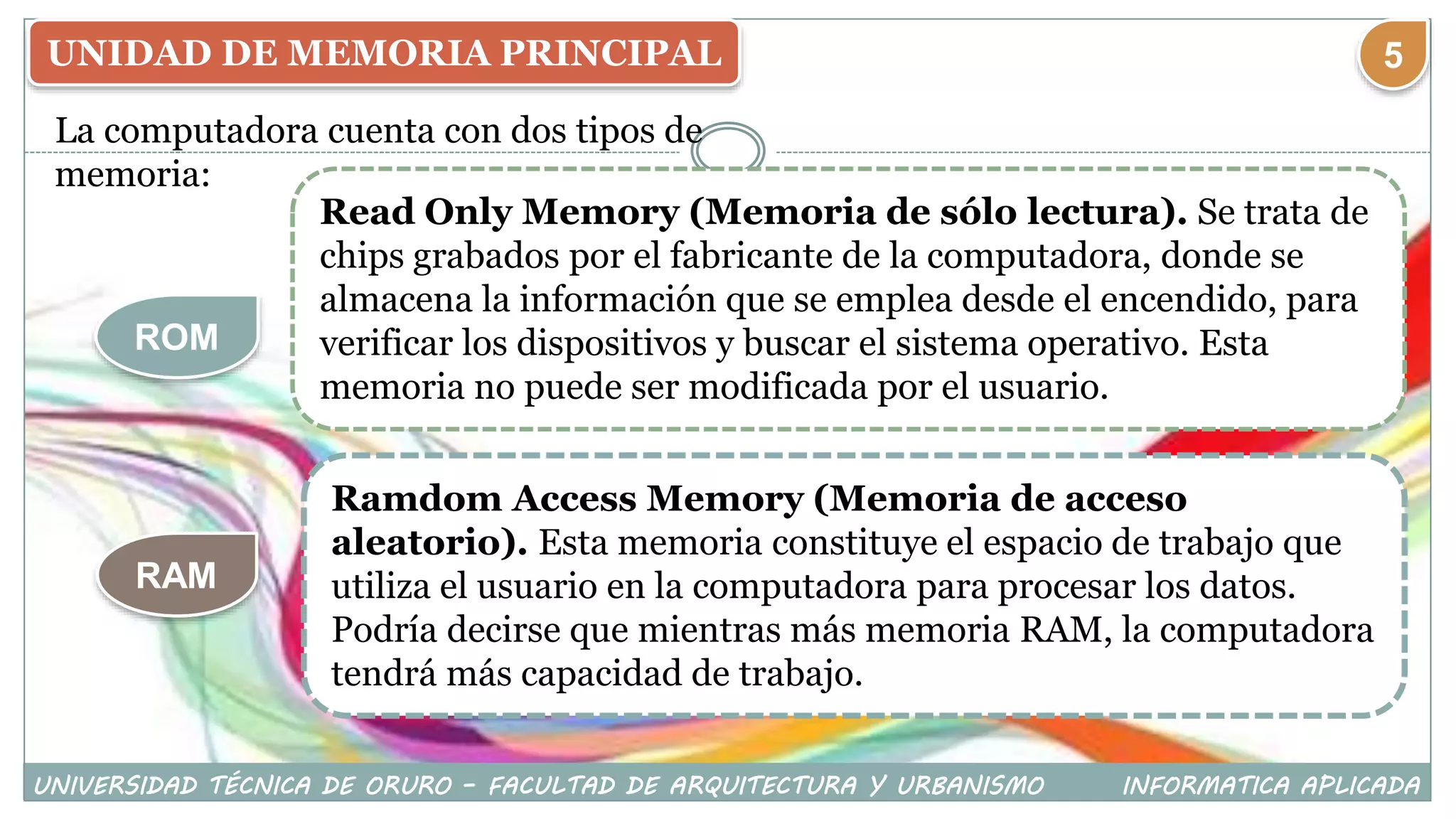 UNIDAD DE MEMORIA PRINCIPAL
La computadora cuenta con dos tipos de
memoria:
ROM
RAM
Read Only Memory (Memoria de sólo lectura). Se trata de
chips grabados por el fabricante de la computadora, donde se
almacena la información que se emplea desde el encendido, para
verificar los dispositivos y buscar el sistema operativo. Esta
memoria no puede ser modificada por el usuario.
Ramdom Access Memory (Memoria de acceso
aleatorio). Esta memoria constituye el espacio de trabajo que
utiliza el usuario en la computadora para procesar los datos.
Podría decirse que mientras más memoria RAM, la computadora
tendrá más capacidad de trabajo.
UNIVERSIDAD TÉCNICA DE ORURO – FACULTAD DE ARQUITECTURA Y URBANISMO INFORMATICA APLICADA
5
 