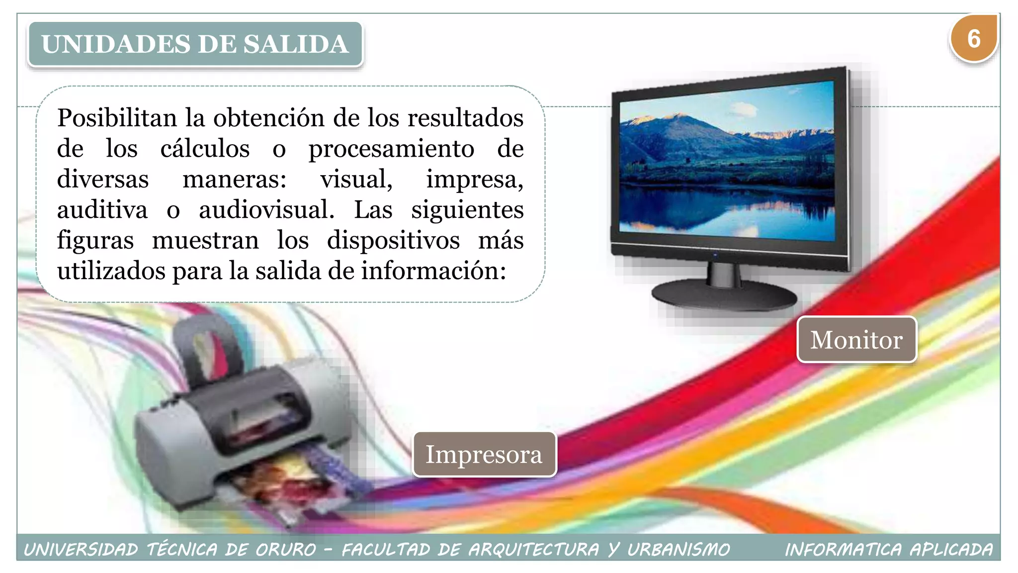 UNIDADES DE SALIDA
Posibilitan la obtención de los resultados
de los cálculos o procesamiento de
diversas maneras: visual, impresa,
auditiva o audiovisual. Las siguientes
figuras muestran los dispositivos más
utilizados para la salida de información:
Monitor
Impresora
UNIVERSIDAD TÉCNICA DE ORURO – FACULTAD DE ARQUITECTURA Y URBANISMO INFORMATICA APLICADA
6
 