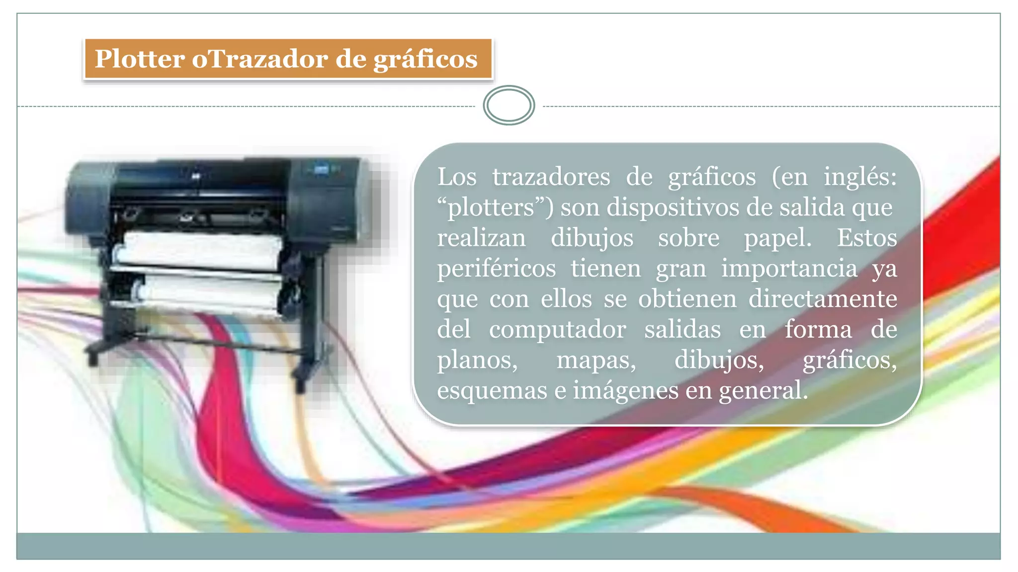 Plotter oTrazador de gráficos
Los trazadores de gráficos (en inglés:
“plotters”) son dispositivos de salida que
realizan dibujos sobre papel. Estos
periféricos tienen gran importancia ya
que con ellos se obtienen directamente
del computador salidas en forma de
planos, mapas, dibujos, gráficos,
esquemas e imágenes en general.
 