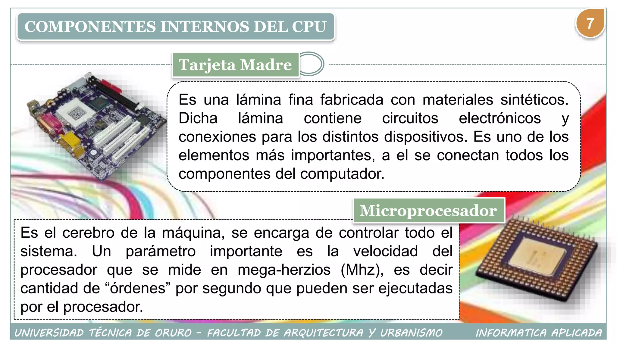 COMPONENTES INTERNOS DEL CPU
Tarjeta Madre
Es una lámina fina fabricada con materiales sintéticos.
Dicha lámina contiene circuitos electrónicos y
conexiones para los distintos dispositivos. Es uno de los
elementos más importantes, a el se conectan todos los
componentes del computador.
Es el cerebro de la máquina, se encarga de controlar todo el
sistema. Un parámetro importante es la velocidad del
procesador que se mide en mega-herzios (Mhz), es decir
cantidad de “órdenes” por segundo que pueden ser ejecutadas
por el procesador.
Microprocesador
UNIVERSIDAD TÉCNICA DE ORURO – FACULTAD DE ARQUITECTURA Y URBANISMO INFORMATICA APLICADA
7
 