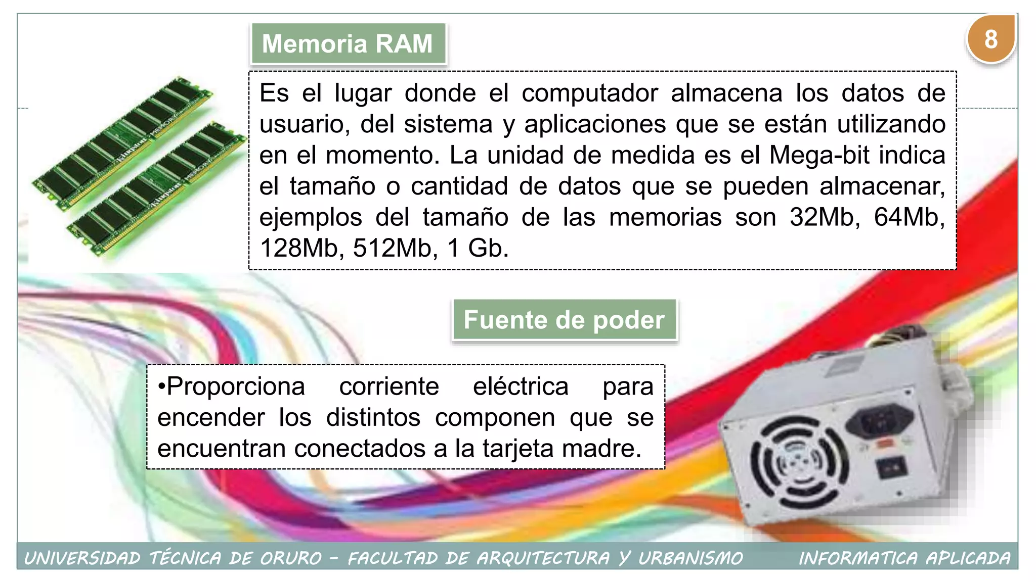 Memoria RAM
Es el lugar donde el computador almacena los datos de
usuario, del sistema y aplicaciones que se están utilizando
en el momento. La unidad de medida es el Mega-bit indica
el tamaño o cantidad de datos que se pueden almacenar,
ejemplos del tamaño de las memorias son 32Mb, 64Mb,
128Mb, 512Mb, 1 Gb.
Fuente de poder
•Proporciona corriente eléctrica para
encender los distintos componen que se
encuentran conectados a la tarjeta madre.
UNIVERSIDAD TÉCNICA DE ORURO – FACULTAD DE ARQUITECTURA Y URBANISMO INFORMATICA APLICADA
8
 