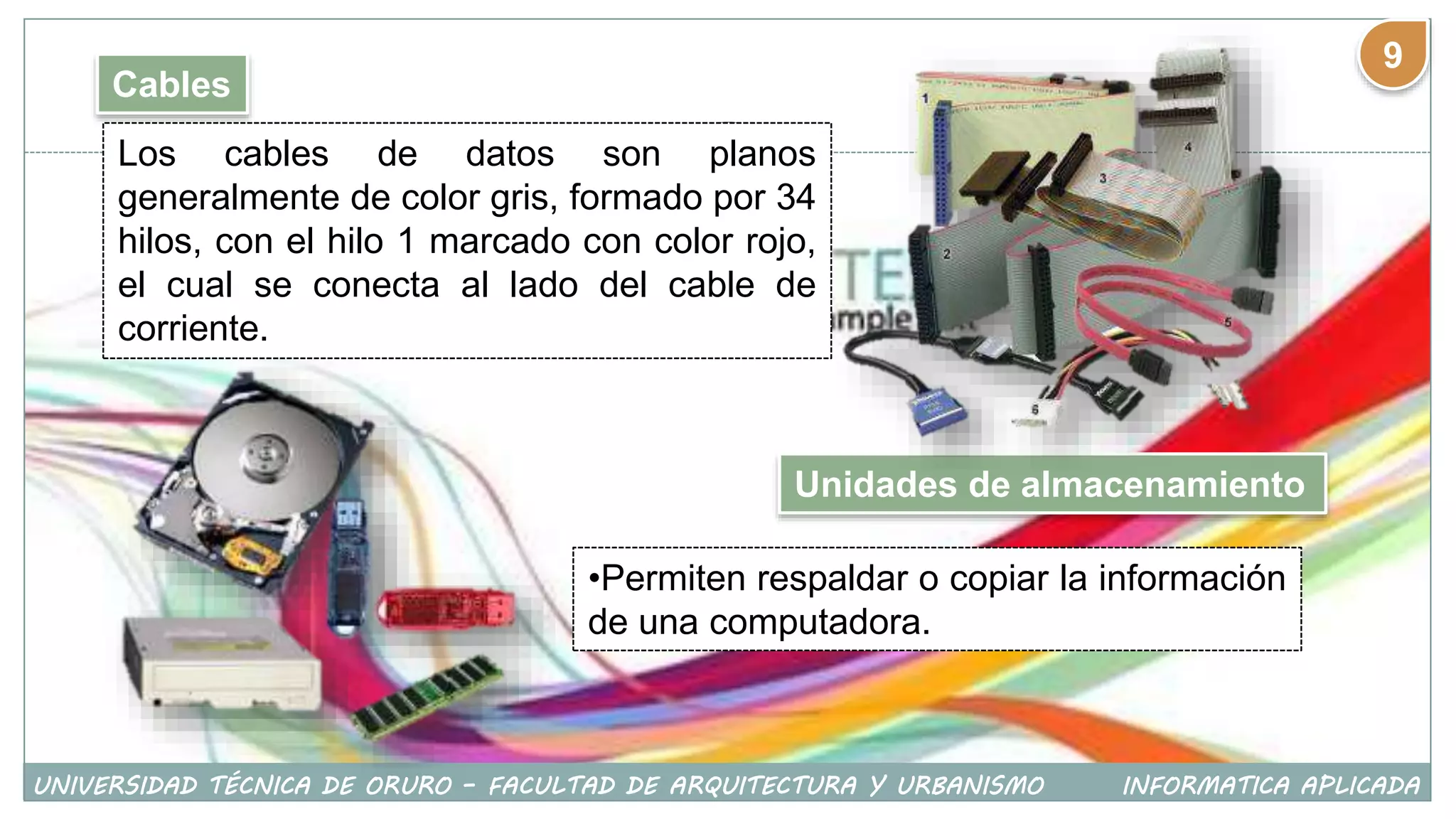 Cables
Los cables de datos son planos
generalmente de color gris, formado por 34
hilos, con el hilo 1 marcado con color rojo,
el cual se conecta al lado del cable de
corriente.
Unidades de almacenamiento
•Permiten respaldar o copiar la información
de una computadora.
UNIVERSIDAD TÉCNICA DE ORURO – FACULTAD DE ARQUITECTURA Y URBANISMO INFORMATICA APLICADA
9
 