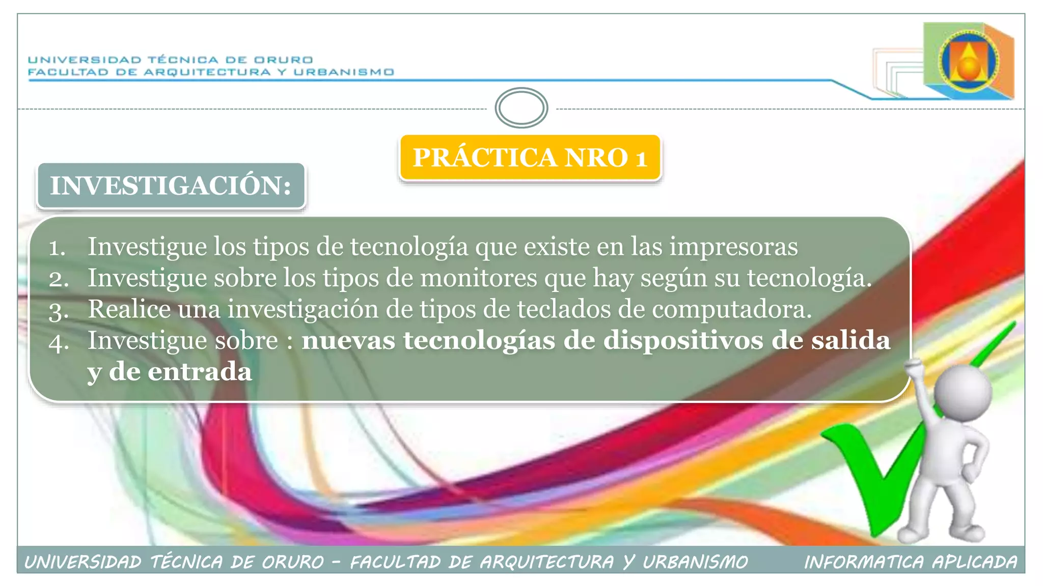 INVESTIGACIÓN:
1. Investigue los tipos de tecnología que existe en las impresoras
2. Investigue sobre los tipos de monitores que hay según su tecnología.
3. Realice una investigación de tipos de teclados de computadora.
4. Investigue sobre : nuevas tecnologías de dispositivos de salida
y de entrada
UNIVERSIDAD TÉCNICA DE ORURO – FACULTAD DE ARQUITECTURA Y URBANISMO INFORMATICA APLICADA
PRÁCTICA NRO 1
 