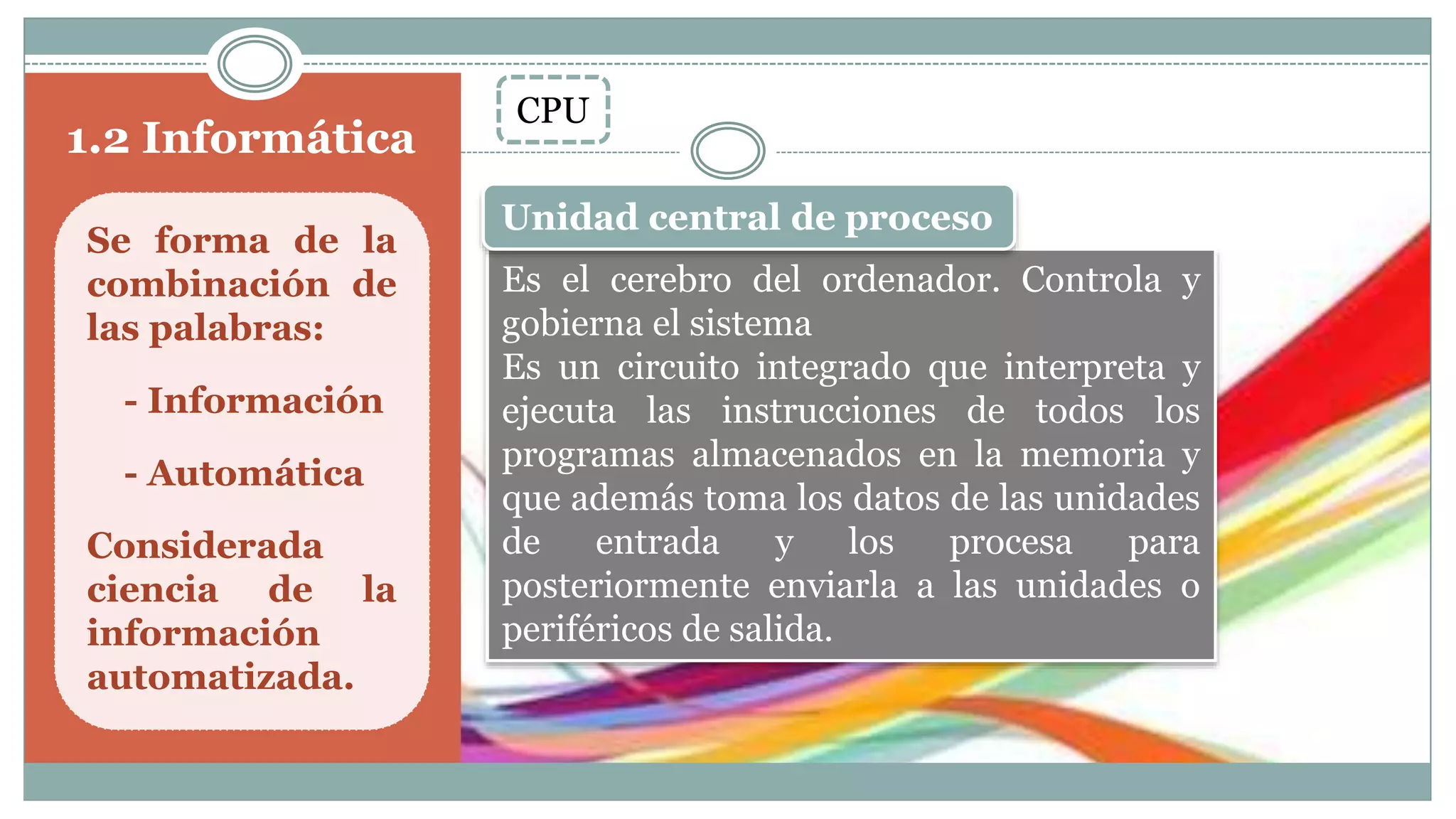 1.2 Informática
Se forma de la
combinación de
las palabras:
- Información
- Automática
Considerada
ciencia de la
información
automatizada.
CPU
Es el cerebro del ordenador. Controla y
gobierna el sistema
Es un circuito integrado que interpreta y
ejecuta las instrucciones de todos los
programas almacenados en la memoria y
que además toma los datos de las unidades
de entrada y los procesa para
posteriormente enviarla a las unidades o
periféricos de salida.
Unidad central de proceso
 