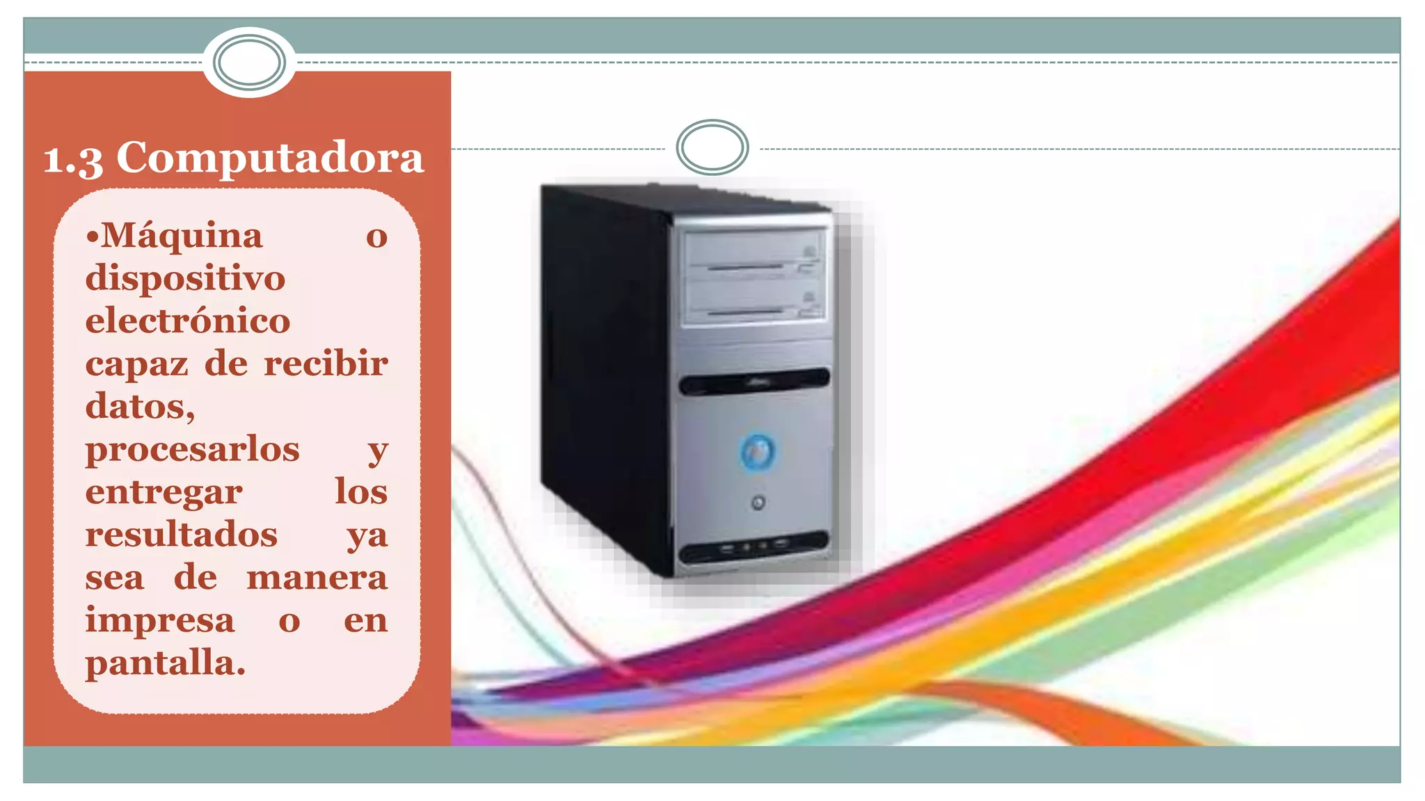 1.3 Computadora
•Máquina o
dispositivo
electrónico
capaz de recibir
datos,
procesarlos y
entregar los
resultados ya
sea de manera
impresa o en
pantalla.
 