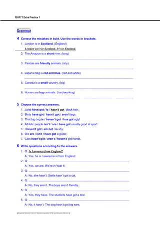 Unit 1 Extra Practice 1
Grammar
4 Correct the mistakes in bold. Use the words in brackets.
1. London is in Scotland. (England)
London isn’t in Scotland. It’s in England.
2. The Amazon is a short river. (long)
............................................................................................................................................
3. Pandas are friendly animals. (shy)
............................................................................................................................................
4. Japan’s flag is red and blue. (red and white)
............................................................................................................................................
5. Canada is a small country. (big)
............................................................................................................................................
6. Horses are lazy animals. (hard-working)
............................................................................................................................................
5 Choose the correct answers.
1. Jules have got / is / hasn’t got black hair.
2. Birds have got / hasn’t got / aren’t legs.
3. That big dog is / haven’t got / has got ugly!
4. Athletic people isn’t / are / have got usually good at sport.
5. I haven’t got / am not / is shy.
6. We are / isn’t / have got a guitar.
7. Cats hasn’t got / aren’t / haven’t got hands.
6 Write questions according to the answers.
1. Q: Is Lawrence from England?
A: Yes, he is. Lawrence is from England.
2. Q: ..................................................................................................................................
A: Yes, we are. We’re in Year 8.
3. Q: ..................................................................................................................................
A: No, she hasn’t. Stella hasn’t got a cat.
4. Q: ..................................................................................................................................
A: No, they aren’t. The boys aren’t friendly.
5. Q: ..................................................................................................................................
A: Yes, they have. The students have got a test.
6. Q: ..................................................................................................................................
A: No, it hasn’t. The dog hasn’t got big ears.
 