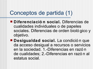 Conceptos de partida (1) Diferenciaci ón social.  Diferencias de cualidades individuales o de papeles sociales. Diferencias de orden biológico y objetivo. Desigualdad social.  La condición que da acceso desigual a recursos o servicios en la sociedad. 1.-Diferencias en razón de cualidades; 2.-Diferencias en razón al estatus social. 