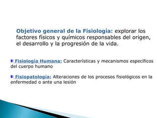 Objetivo general de la Fisiología: explorar los
factores físicos y químicos responsables del origen,
el desarrollo y la progresión de la vida.
Fisiología Humana: Características y mecanismos específicos
del cuerpo humano
Fisiopatología: Alteraciones de los procesos fisiológicos en la
enfermedad o ante una lesión

 