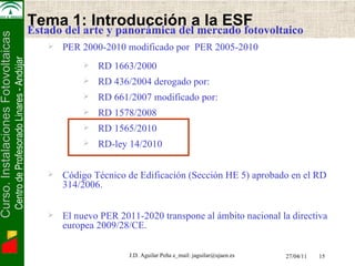 Electrónica de Potencia   Tema 1: Introducción a la ESF Estado del arte y panorámica del mercado fotovoltaico PER 2000-2010 modificado por  PER 2005-2010 RD 1663/2000 RD 436/2004 derogado por:  RD 661/2007 modificado por: RD 1578/2008  RD 1565/2010 RD-ley 14/2010  Código Técnico de Edificación  (Sección HE 5) aprobado en el RD 314/2006. El nuevo PER 2011-2020 transpone al ámbito nacional la directiva europea 2009/28/CE. 