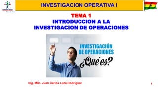 1
TEMA 1
INTRODUCCION A LA
INVESTIGACION DE OPERACIONES
Ing. MSc. Juan Carlos Loza Rodríguez
INVESTIGACION OPERATIVA I
 