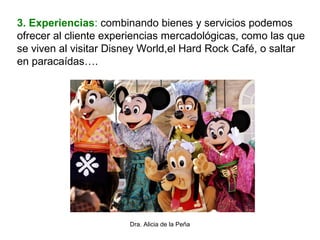 Dra. Alicia de la Peña
3. Experiencias: combinando bienes y servicios podemos
ofrecer al cliente experiencias mercadológicas, como las que
se viven al visitar Disney World,el Hard Rock Café, o saltar
en paracaídas….
 