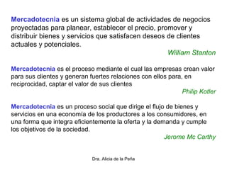 Dra. Alicia de la Peña
Mercadotecnia es un sistema global de actividades de negocios
proyectadas para planear, establecer el precio, promover y
distribuir bienes y servicios que satisfacen deseos de clientes
actuales y potenciales.
William Stanton
Mercadotecnia es el proceso mediante el cual las empresas crean valor
para sus clientes y generan fuertes relaciones con ellos para, en
reciprocidad, captar el valor de sus clientes
Philip Kotler
Mercadotecnia es un proceso social que dirige el flujo de bienes y
servicios en una economía de los productores a los consumidores, en
una forma que integra eficientemente la oferta y la demanda y cumple
los objetivos de la sociedad.
Jerome Mc Carthy
 