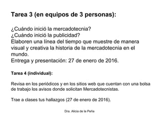 Dra. Alicia de la Peña
Tarea 3 (en equipos de 3 personas):
¿Cuándo inició la mercadotecnia?
¿Cuándo inició la publicidad?
Elaboren una línea del tiempo que muestre de manera
visual y creativa la historia de la mercadotecnia en el
mundo.
Entrega y presentación: 27 de enero de 2016.
Tarea 4 (individual):
Revisa en los periódicos y en los sitios web que cuentan con una bolsa
de trabajo los avisos donde solicitan Mercadotecnistas.
Trae a clases tus hallazgos (27 de enero de 2016).
 