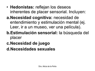 • Hedonistas: reflejan los deseos
inherentes de placer sensorial. Incluyen:
a.Necesidad cognitiva: necesidad de
entendimiento y estimulación mental (ej.
Leer, ir a un museo, ver una película).
b.Estimulación sensorial: la búsqueda del
placer
c.Necesidad de juego
d.Necesidades sexuales
Dra. Alicia de la Peña
 