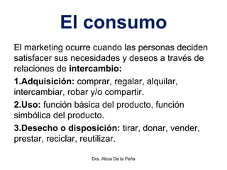 El consumo
El marketing ocurre cuando las personas deciden
satisfacer sus necesidades y deseos a través de
relaciones de intercambio:
1.Adquisición: comprar, regalar, alquilar,
intercambiar, robar y/o compartir.
2.Uso: función básica del producto, función
simbólica del producto.
3.Desecho o disposición: tirar, donar, vender,
prestar, reciclar, reutilizar.
Dra. Alicia De la Peña
 