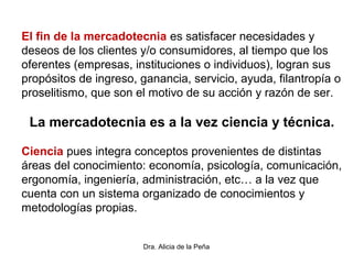 Dra. Alicia de la Peña
El fin de la mercadotecnia es satisfacer necesidades y
deseos de los clientes y/o consumidores, al tiempo que los
oferentes (empresas, instituciones o individuos), logran sus
propósitos de ingreso, ganancia, servicio, ayuda, filantropía o
proselitismo, que son el motivo de su acción y razón de ser.
La mercadotecnia es a la vez ciencia y técnica.
Ciencia pues integra conceptos provenientes de distintas
áreas del conocimiento: economía, psicología, comunicación,
ergonomía, ingeniería, administración, etc… a la vez que
cuenta con un sistema organizado de conocimientos y
metodologías propias.
 