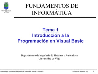 FUNDAMENTOS DE
                                                INFORMÁTICA

                                           Tema 1
                                      Introducción a la
                                Programación en Visual Basic

                                      Departamento de Ingeniería de Sistemas y Automática
                                                     Universidad de Vigo



Fundamentos de Informática. Departamento de Ingeniería de Sistemas y Automática.    Actualización Septiembre 2005   1
 