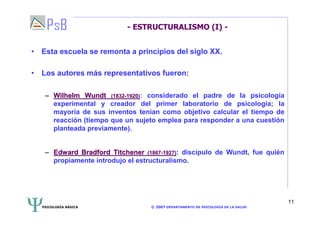 PSICOLOGÍA BÁSICA © 2007 DEPARTAMENTO DE PSICOLOGÍA DE LA SALUD 
11 
- ESTRUCTURALISMO (I) - 
• Esta escuela se remonta a principios del siglo XX. 
• Los autores más representativos fueron: 
–– Wilhelm Wundt (1832-1920): considerado el padre de la psicología 
experimental y creador del primer laboratorio de psicología; la 
mayoría de sus inventos tenían como objetivo calcular el tiempo de 
reacción (tiempo que un sujeto emplea para responder a una cuestión 
planteada previamente). 
–– Edward Bradford Titchener (1867-1927): discípulo de Wundt, fue quién 
propiamente introdujo el estructuralismo. 
 