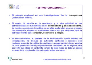 PSICOLOGÍA BÁSICA © 2007 DEPARTAMENTO DE PSICOLOGÍA DE LA SALUD 
12 
- ESTRUCTURALISMO (II) - 
• El método empleado en sus investigaciones fue la introspección 
(observación interior). 
• El objeto de estudio es la conciencia y la idea principal de los 
estructuralistas se fundamenta en el elementalismo y el asociacionismo. 
La mente o conciencia inmediata no es algo sustancial, sino un proceso. 
Los elementos simples e irreductibles sobre los que descansa toda la 
actividad mental son: sensación, sentimiento e imagen. 
• El estructuralismo, al basarse en la introspección como método de 
investigación, no dispuso de suficiente confianza o recursos que 
pudieran aumentar la validez de sus ideas. La observación interior variaba 
de unas personas a otras y dependía de la “habilidad” de los sujetos para 
convertir sus ideas en contenido verbal; de igual modo se deba un sesgo 
a causa de la propia reflexión del sujeto sobre sus ideas. 
 