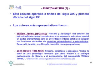 PSICOLOGÍA BÁSICA © 2007 DEPARTAMENTO DE PSICOLOGÍA DE LA SALUD 
13 
- FUNCIONALISMO (I) - 
• Esta escuela apareció a finales del siglo XIX y primera 
década del siglo XX. 
• Los autores más representativos fueron: 
–– William James (1842-1910): Filósofo y psicólogo. Del estudio del 
estructuralismo James consideró un error separar la estructura mental 
en partes elementales; para él, el verdadero interés estaba en estudiar 
las funciones derivadas de nuestros pensamientos y sentimientos. 
Desarrolló también una filosofía conocida como pragmatismo. 
–– John Dewey (1859-1952): Filósofo, psicólogo y pedagogo. “Sobre la 
base de una psicología funcional que debía mucho a la biología 
evolucionista de Darwin y al pensamiento del pragmatista William 
James,”.” (http://www.ibe.unesco.org/publications/ThinkersPdf/deweys.pdf) 
 