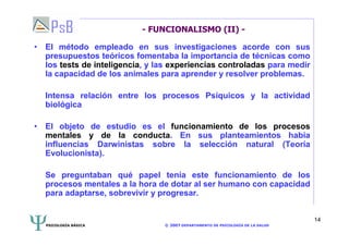 PSICOLOGÍA BÁSICA © 2007 DEPARTAMENTO DE PSICOLOGÍA DE LA SALUD 
14 
- FUNCIONALISMO (II) - 
• El método empleado en sus investigaciones acorde con sus 
presupuestos teóricos fomentaba la importancia de técnicas como 
los tests de inteligencia, y las experiencias controladas para medir 
la capacidad de los animales para aprender y resolver problemas. 
Intensa relación entre los procesos Psíquicos y la actividad 
biológica 
• El objeto de estudio es el funcionamiento de los procesos 
mentales y de la conducta. En sus planteamientos había 
influencias Darwinistas sobre la selección natural (Teoría 
Evolucionista). 
Se preguntaban qué papel tenía este funcionamiento de los 
procesos mentales a la hora de dotar al ser humano con capacidad 
para adaptarse, sobrevivir y progresar. 
 