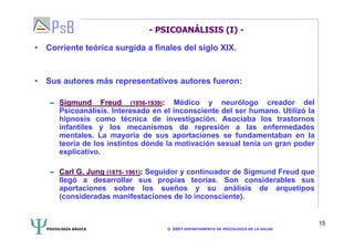 PSICOLOGÍA BÁSICA © 2007 DEPARTAMENTO DE PSICOLOGÍA DE LA SALUD 
15 
- PSICOANÁLISIS (I) - 
• Corriente teórica surgida a finales del siglo XIX. 
• Sus autores más representativos autores fueron: 
–– Sigmund Freud (1856-1939): Médico y neurólogo creador del 
Psicoanálisis. Interesado en el inconsciente del ser humano. Utilizó la 
hipnosis como técnica de investigación. Asociaba los trastornos 
infantiles y los mecanismos de represión a las enfermedades 
mentales. La mayoría de sus aportaciones se fundamentaban en la 
teoría de los instintos dónde la motivación sexual tenía un gran poder 
explicativo. 
–– Carl G. Jung (1875- 1961): Seguidor y continuador de Sigmund Freud que 
llegó a desarrollar sus propias teorías. Son considerables sus 
aportaciones sobre los sueños y su análisis de arquetipos 
(consideradas manifestaciones de lo inconsciente). 
 
