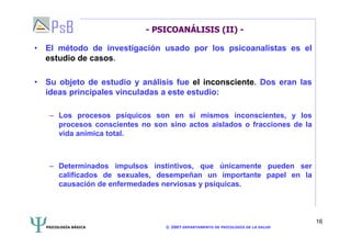 PSICOLOGÍA BÁSICA © 2007 DEPARTAMENTO DE PSICOLOGÍA DE LA SALUD 
16 
- PSICOANÁLISIS (II) - 
• El método de investigación usado por los psicoanalistas es el 
estudio de casos. 
• Su objeto de estudio y análisis fue el inconsciente. Dos eran las 
ideas principales vinculadas a este estudio: 
– Los procesos psíquicos son en sí mismos inconscientes, y los 
procesos conscientes no son sino actos aislados o fracciones de la 
vida anímica total. 
– Determinados impulsos instintivos, que únicamente pueden ser 
calificados de sexuales, desempeñan un importante papel en la 
causación de enfermedades nerviosas y psíquicas. 
 