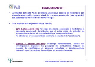 PSICOLOGÍA BÁSICA © 2007 DEPARTAMENTO DE PSICOLOGÍA DE LA SALUD 
17 
- CONDUCTISMO (I) - 
• A mitades del siglo XX se configura una nueva escuela de Psicología con 
elevada repercusión, tanto a nivel de corriente como a la hora de definir 
los parámetros de estudio de la Psicología. 
• Sus autores más representativos fueron: 
–– John B. Watson (1878-1958): Psicólogo americano considerado el fundador de la 
psicología conductual. Consideraba que el único modo de entender las 
acciones humanas era a través del estudio de su comportamiento. 
No admitía los procesos mentales (contrario al estudio de la “conciencia”). 
–– Burrhus F. Skinner (1904-1990): Psicólogo norteamericano. Diseñó sus 
investigaciones siguiendo los principios del conductismo. Propuso las 
técnicas de modificación de conducta (sobretodo el condicionamiento 
operante) como herramienta de cambio en las acciones humanas. 
 