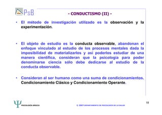 PSICOLOGÍA BÁSICA © 2007 DEPARTAMENTO DE PSICOLOGÍA DE LA SALUD 
18 
- CONDUCTISMO (II) - 
• El método de investigación utilizado es la observación y la 
experimentación. 
• El objeto de estudio es la conducta observable, abandonan el 
enfoque vinculado al estudio de los procesos mentales dada la 
imposibilidad de materializarlos y así poderlos estudiar de una 
manera científica, consideran que la psicología para poder 
denominarse ciencia sólo debe dedicarse al estudio de la 
conducta observable. 
• Consideran al ser humano como una suma de condicionamientos. 
Condicionamiento Clásico y Condicionamiento Operante. 
 