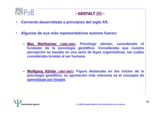 PSICOLOGÍA BÁSICA © 2007 DEPARTAMENTO DE PSICOLOGÍA DE LA SALUD 
19 
- GESTALT (I) - 
• Corriente desarrollada a principios del siglo XX. 
• Algunos de sus más representativos autores fueron: 
–– Max Wertheimer (1880-1943): Psicólogo alemán, considerado el 
fundador de la psicología gestáltica. Consideraba que nuestra 
percepción se basaba en una serie de leyes organizativas, las cuáles 
consideraba innatas al ser humano. 
–– Wolfgang Köhler (1887-1967): Figura destacada en los inicios de la 
psicología gestáltica, su aportación más relevante es el concepto de 
aprendizaje por Insight. 
 