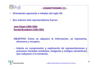 PSICOLOGÍA BÁSICA © 2007 DEPARTAMENTO DE PSICOLOGÍA DE LA SALUD 
21 
- COGNITIVISMO (I) - 
• Orientación aparecida a mitades del siglo XX. 
• Sus autores más representativos fueron: 
Jean Piaget (1896-1980) 
Donald Broadbent (1926-1993) 
OBJETIVO: Cómo se adquiere la información, se representa, 
almacena y recupera. 
– Interés en comprensión y explicación de representaciones y 
procesos mentales (símbolos, imágenes y códigos semánticos) 
que subyacen a la conducta. 
 