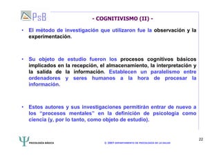 PSICOLOGÍA BÁSICA © 2007 DEPARTAMENTO DE PSICOLOGÍA DE LA SALUD 
22 
- COGNITIVISMO (II) - 
• El método de investigación que utilizaron fue la observación y la 
experimentación. 
• Su objeto de estudio fueron los procesos cognitivos básicos 
implicados en la recepción, el almacenamiento, la interpretación y 
la salida de la información. Establecen un paralelismo entre 
ordenadores y seres humanos a la hora de procesar la 
información. 
• Estos autores y sus investigaciones permitirán entrar de nuevo a 
los “procesos mentales” en la definición de psicología como 
ciencia (y, por lo tanto, como objeto de estudio). 
 
