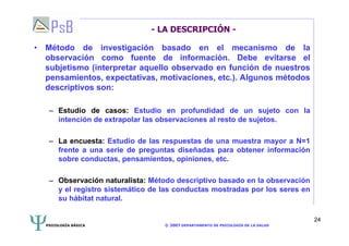 PSICOLOGÍA BÁSICA © 2007 DEPARTAMENTO DE PSICOLOGÍA DE LA SALUD 
24 
- LA DESCRIPCIÓN - 
• Método de investigación basado en el mecanismo de la 
observación como fuente de información. Debe evitarse el 
subjetismo (interpretar aquello observado en función de nuestros 
pensamientos, expectativas, motivaciones, etc.). Algunos métodos 
descriptivos son: 
– Estudio de casos: Estudio en profundidad de un sujeto con la 
intención de extrapolar las observaciones al resto de sujetos. 
– La encuesta: Estudio de las respuestas de una muestra mayor a N=1 
frente a una serie de preguntas diseñadas para obtener información 
sobre conductas, pensamientos, opiniones, etc. 
– Observación naturalista: Método descriptivo basado en la observación 
y el registro sistemático de las conductas mostradas por los seres en 
su hábitat natural. 
 