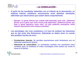 PSICOLOGÍA BÁSICA © 2007 DEPARTAMENTO DE PSICOLOGÍA DE LA SALUD 
25 
- LA CORRELACIÓN - 
• A partir de los resultados obtenidos con el método de la descripción, es 
habitual intentar establecer asociaciones entre distintos resultados 
obtenidos que observamos que suelen darse conjuntamente. 
– Ejemplo: La gente informa que cuándo está deprimida come más. ¿Debemos 
pensar que la gente que come mucho está deprimida? ¿Debemos pensar que 
toda la gente depresiva come más? ¿O sólo podemos presuponer cierta 
relación (asociación) entre ambas conductas? 
• Los psicólogos son muy cautelosos a la hora de analizar las relaciones 
que se dan entre dos fenómenos. Sobretodo se deben tener en cuenta 
dos posibles fuentes de error: 
– Correlaciones ilusorias: Se perciben asociaciones entre fenómenos aun no 
habiendo sustentación teórica. 
– Inferencias de causa-efecto: La correlación muestra una asociación entre 
variables, pero no establece el orden cronológico entre ambas (no revela la 
causa ni el efecto). 
 