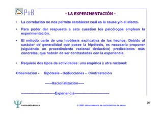 PSICOLOGÍA BÁSICA © 2007 DEPARTAMENTO DE PSICOLOGÍA DE LA SALUD 
26 
- LA EXPERIMENTACIÓN - 
• La correlación no nos permite establecer cuál es la causa y/o el efecto. 
• Para poder dar respuesta a esta cuestión los psicólogos emplean la 
experimentación. 
• El método parte de una hipótesis explicativa de los hechos. Debido al 
carácter de generalidad que posee la hipótesis, es necesario proponer 
(siguiendo un procedimiento racional deductivo) predicciones más 
concretas, que habrán de ser contrastadas con la experiencia. 
• Requiere dos tipos de actividades: una empírica y otra racional: 
Observación - Hipótesis - Deducciones - Contrastación 
------Racionalización----- 
-----------------------------Experiencia------------------------------ 
 