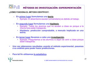 PSICOLOGÍA BÁSICA © 2007 DEPARTAMENTO DE PSICOLOGÍA DE LA SALUD 
27 
MÉTODOS DE INVESTIGACIÓN: EXPERIMENTACIÓN 
¿CÓMO FUNCIONA EL MÉTODO CIENTÍFICO?: 
– En primer lugar formulamos una teoría. 
• Ejemplo: El absentismo escolar (universitario) es debido al trabajo. 
– En segundo lugar formulamos una hipótesis. 
• Ejemplo: Todos los alumnos que no acuden a clase es porque a la 
misma hora están trabajando. 
• Hipótesis: predicción comprobable, a menudo implicada en una 
teoría. 
– En tercer lugar llevamos a cabo una investigación. 
• Ejemplo: Preguntamos a los alumnos si dejan de venir a clase porque 
están trabajando. 
• Una vez obtenemos resultados usando el método experimental, pasamos 
a su análisis para poder hacer predicciones. 
• Para tal fin utilizamos la estadística. 
 