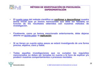 PSICOLOGÍA BÁSICA © 2007 DEPARTAMENTO DE PSICOLOGÍA DE LA SALUD 
28 
MÉTODO DE INVESTIGACIÓN EN PSICOLOGÍA: 
EXPERIMENTACIÓN 
• El cuarto paso del método científico es confirmar o desconfirmar nuestra 
teoría inicial (que ya hemos mencionado que debe ser falsable) en 
función de los resultados obtenidos con nuestros métodos de 
investigación. 
• Finalmente, como ya hemos mencionado anteriormente, debe dejarse 
abierto un quinto paso: la replicación. 
• Si se tienen en cuenta estos pasos se estará investigando de una forma 
precisa, objetiva, clara y fiable. 
• Todas aquellas investigaciones que no cumplan los requisitos 
mencionados no deben ser tomadas en cuenta a la hora de explicar y/o 
predecir nuestros comportamientos o procesos mentales. 
 