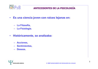 PSICOLOGÍA BÁSICA © 2007 DEPARTAMENTO DE PSICOLOGÍA DE LA SALUD 
3 
ANTECEDENTES DE LA PSICOLOGÍA 
• Es una ciencia joven con raíces lejanas en: 
– La Filosofía, 
– La Fisiología. 
• Históricamente, se analizaba: 
– Acciones, 
– Sentimientos, 
– Deseos. 
 