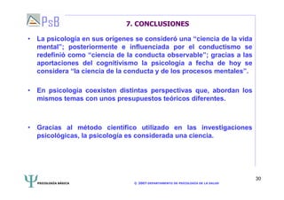 PSICOLOGÍA BÁSICA © 2007 DEPARTAMENTO DE PSICOLOGÍA DE LA SALUD 
30 
7. CONCLUSIONES 
• La psicología en sus orígenes se consideró una “ciencia de la vida 
mental”; posteriormente e influenciada por el conductismo se 
redefinió como “ciencia de la conducta observable”; gracias a las 
aportaciones del cognitivismo la psicología a fecha de hoy se 
considera “la ciencia de la conducta y de los procesos mentales”. 
• En psicología coexisten distintas perspectivas que, abordan los 
mismos temas con unos presupuestos teóricos diferentes. 
• Gracias al método científico utilizado en las investigaciones 
psicológicas, la psicología es considerada una ciencia. 
