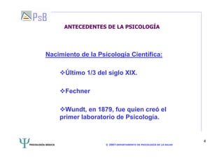 PSICOLOGÍA BÁSICA © 2007 DEPARTAMENTO DE PSICOLOGÍA DE LA SALUD 
4 
ANTECEDENTES DE LA PSICOLOGÍA 
Nacimiento de la Psicología Científica: 
Último 1/3 del siglo XIX. 
Fechner 
Wundt, en 1879, fue quien creó el 
primer laboratorio de Psicología. 
 