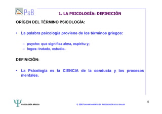 PSICOLOGÍA BÁSICA © 2007 DEPARTAMENTO DE PSICOLOGÍA DE LA SALUD 
5 
1. LA PSICOLOGÍA: DEFINICIÓN 
ORÍGEN DEL TÉRMINO PSICOLOGÍA: 
• La palabra psicología proviene de los términos griegos: 
– psyche: que significa alma, espíritu y; 
– logos: tratado, estudio. 
DEFINICIÓN: 
• La Psicología es la CIENCIA de la conducta y los procesos 
mentales. 
 