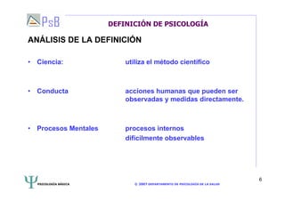 PSICOLOGÍA BÁSICA © 2007 DEPARTAMENTO DE PSICOLOGÍA DE LA SALUD 
6 
DEFINICIÓN DE PSICOLOGÍA 
ANÁLISIS DE LA DEFINICIÓN 
• Ciencia: utiliza el método científico 
• Conducta acciones humanas que pueden ser 
observadas y medidas directamente. 
• Procesos Mentales procesos internos 
difícilmente observables 
 